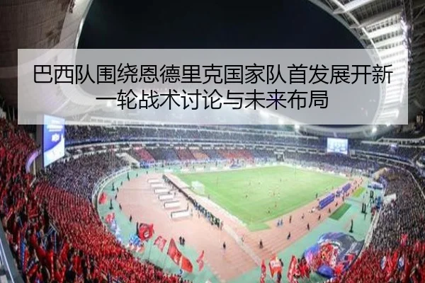 巴西队围绕恩德里克国家队首发展开新一轮战术讨论与未来布局