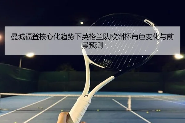 曼城福登核心化趋势下英格兰队欧洲杯角色变化与前景预测