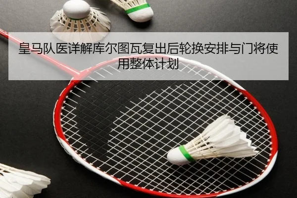 皇马队医详解库尔图瓦复出后轮换安排与门将使用整体计划