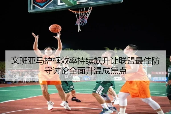 文班亚马护框效率持续飙升让联盟最佳防守讨论全面升温成焦点