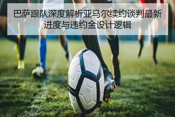 巴萨跟队深度解析亚马尔续约谈判最新进度与违约金设计逻辑
