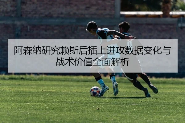 阿森纳研究赖斯后插上进攻数据变化与战术价值全面解析