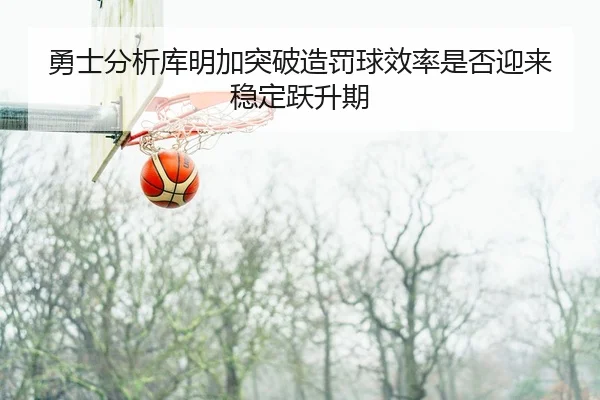 勇士分析库明加突破造罚球效率是否迎来稳定跃升期
