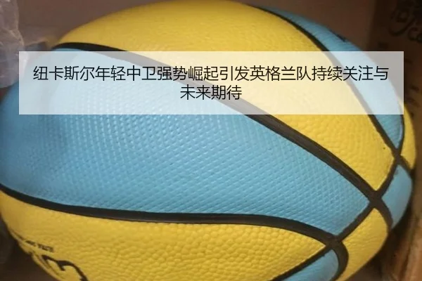 纽卡斯尔年轻中卫强势崛起引发英格兰队持续关注与未来期待
